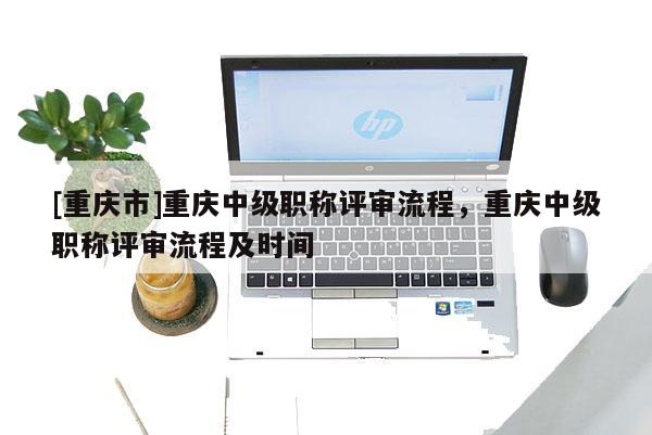[重慶市]重慶中級職稱評審流程，重慶中級職稱評審流程及時間