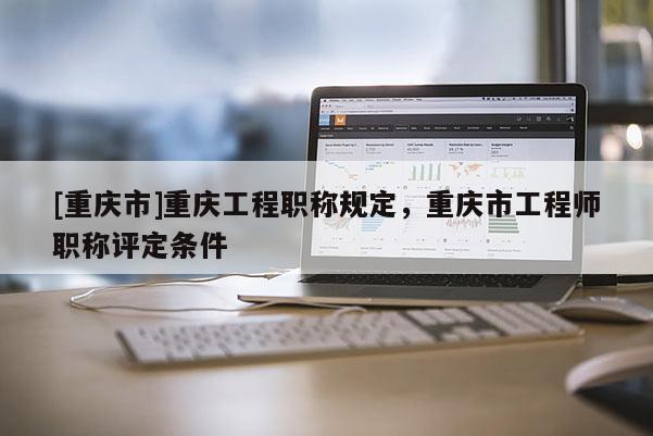 [重慶市]重慶工程職稱規定，重慶市工程師職稱評定條件
