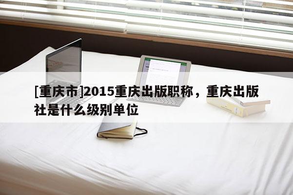 [重慶市]2015重慶出版職稱，重慶出版社是什么級別單位