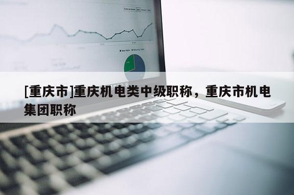 [重慶市]重慶機電類中級職稱，重慶市機電集團職稱