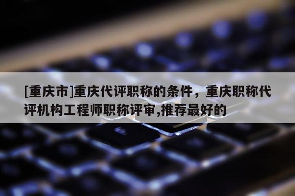 [重慶市]重慶代評職稱的條件，重慶職稱代評機構工程師職稱評審,推薦最好的