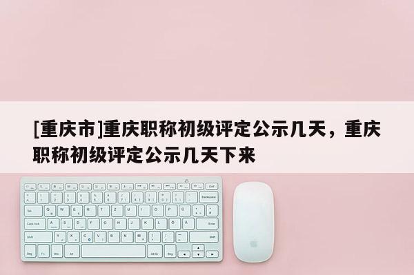 [重慶市]重慶職稱初級評定公示幾天，重慶職稱初級評定公示幾天下來