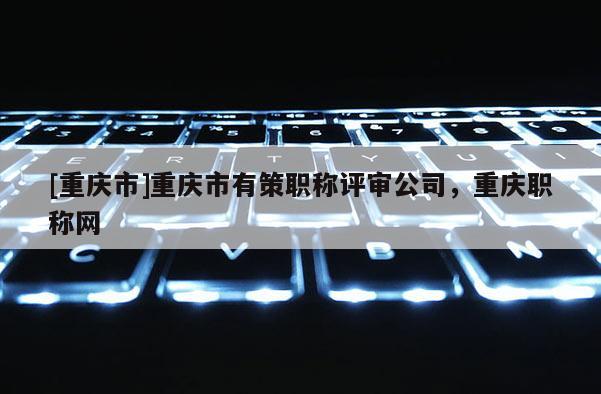 [重慶市]重慶市有策職稱評審公司，重慶職稱網