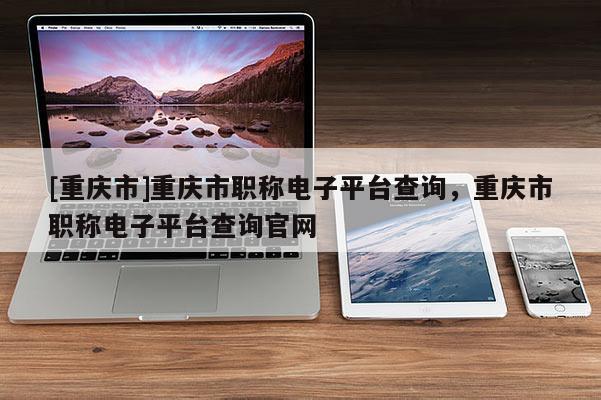 [重慶市]重慶市職稱電子平臺查詢，重慶市職稱電子平臺查詢官網