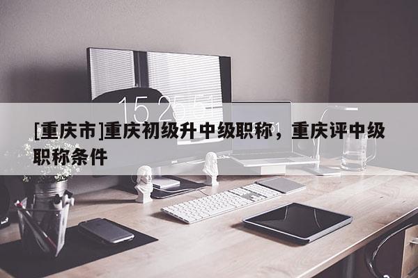 [重慶市]重慶初級升中級職稱，重慶評中級職稱條件