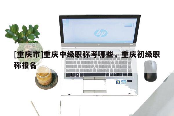 [重慶市]重慶中級職稱考哪些，重慶初級職稱報名
