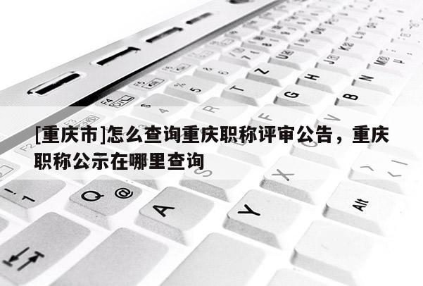 [重慶市]怎么查詢重慶職稱評審公告，重慶職稱公示在哪里查詢