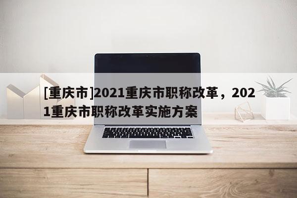 [重慶市]2021重慶市職稱改革，2021重慶市職稱改革實施方案
