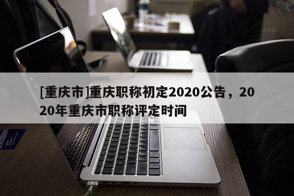 [重慶市]重慶職稱初定2020公告，2020年重慶市職稱評(píng)定時(shí)間