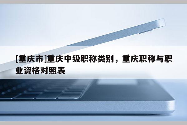 [重慶市]重慶中級職稱類別，重慶職稱與職業(yè)資格對照表