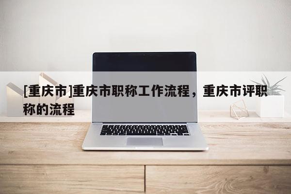 [重慶市]重慶市職稱工作流程，重慶市評(píng)職稱的流程