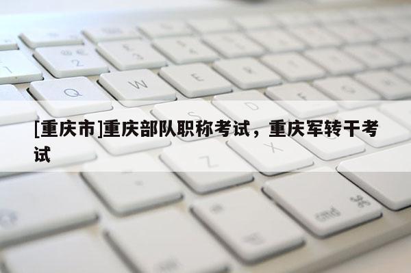 [重慶市]重慶部隊(duì)職稱考試，重慶軍轉(zhuǎn)干考試