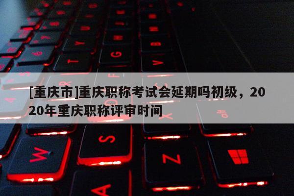 [重慶市]重慶職稱考試會延期嗎初級，2020年重慶職稱評審時間