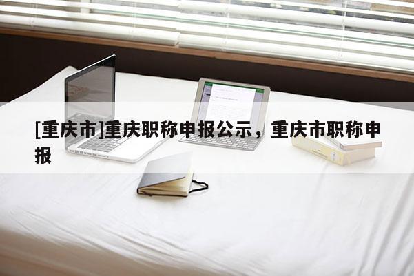 [重慶市]重慶職稱申報公示，重慶市職稱申報