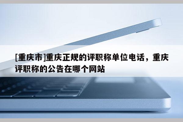 [重慶市]重慶正規(guī)的評(píng)職稱單位電話，重慶評(píng)職稱的公告在哪個(gè)網(wǎng)站