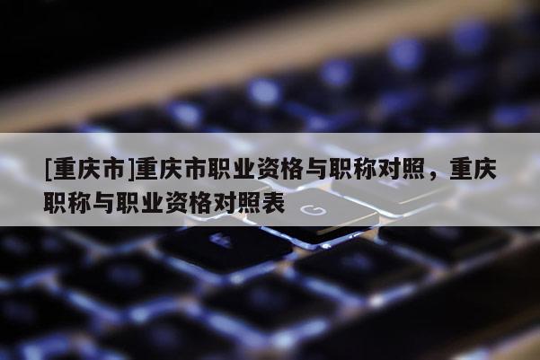 [重慶市]重慶市職業資格與職稱對照，重慶職稱與職業資格對照表