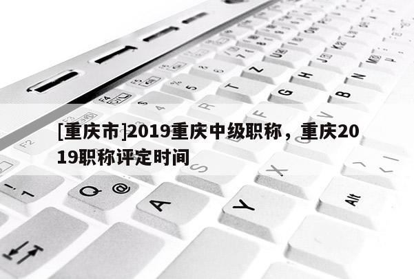 [重慶市]2019重慶中級職稱，重慶2019職稱評定時間