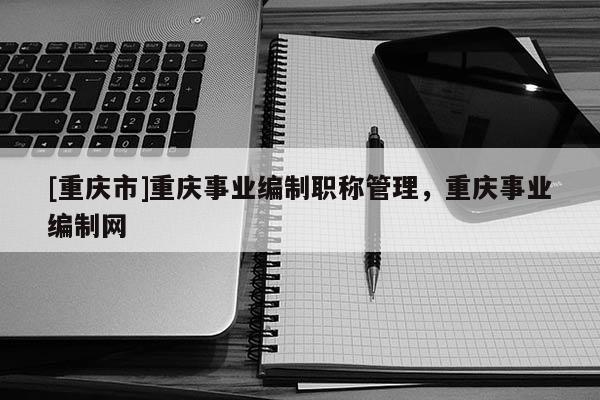 [重慶市]重慶事業編制職稱管理，重慶事業編制網