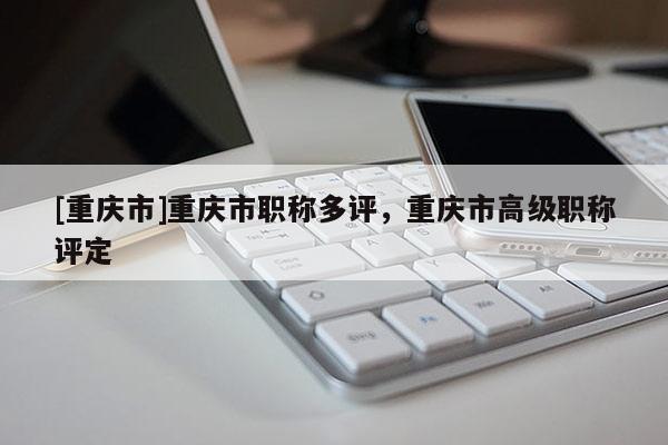 [重慶市]重慶市職稱多評，重慶市高級職稱評定