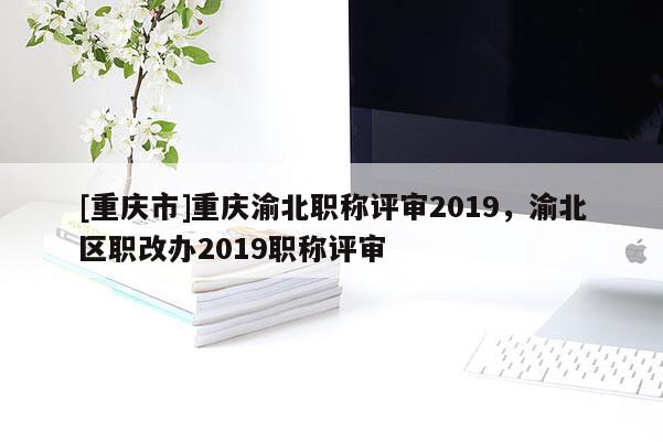 [重慶市]重慶渝北職稱評審2019，渝北區(qū)職改辦2019職稱評審
