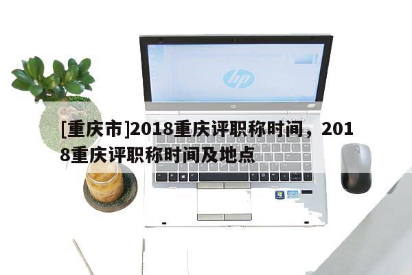 [重慶市]2018重慶評(píng)職稱(chēng)時(shí)間，2018重慶評(píng)職稱(chēng)時(shí)間及地點(diǎn)