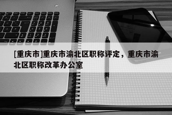 [重慶市]重慶市渝北區職稱評定，重慶市渝北區職稱改革辦公室