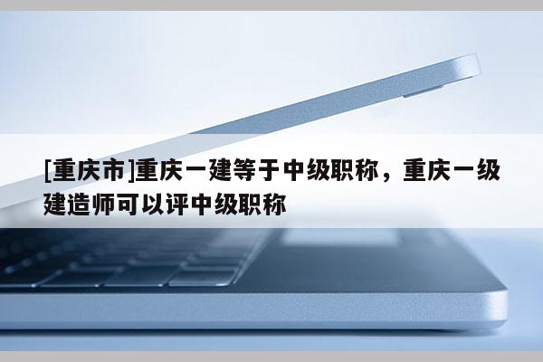 [重慶市]重慶一建等于中級(jí)職稱，重慶一級(jí)建造師可以評(píng)中級(jí)職稱