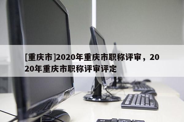 [重慶市]2020年重慶市職稱評審，2020年重慶市職稱評審評定