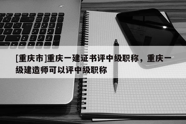 [重慶市]重慶一建證書評中級職稱，重慶一級建造師可以評中級職稱