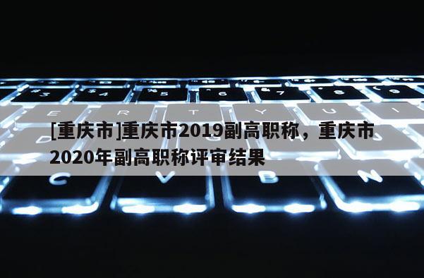 [重慶市]重慶市2019副高職稱，重慶市2020年副高職稱評審結果