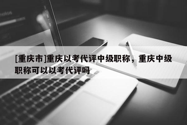 [重慶市]重慶以考代評中級職稱，重慶中級職稱可以以考代評嗎