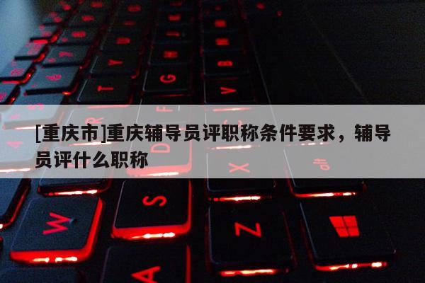 [重慶市]重慶輔導員評職稱條件要求，輔導員評什么職稱