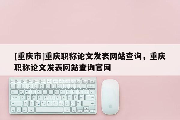 [重慶市]重慶職稱論文發(fā)表網(wǎng)站查詢，重慶職稱論文發(fā)表網(wǎng)站查詢官網(wǎng)