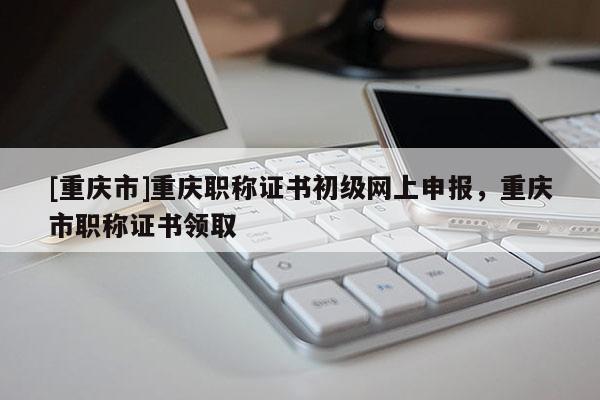 [重慶市]重慶職稱證書初級網(wǎng)上申報，重慶市職稱證書領取
