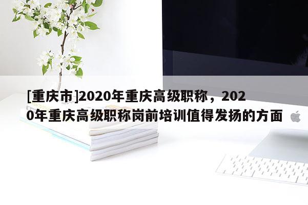 [重慶市]2020年重慶高級職稱，2020年重慶高級職稱崗前培訓值得發揚的方面