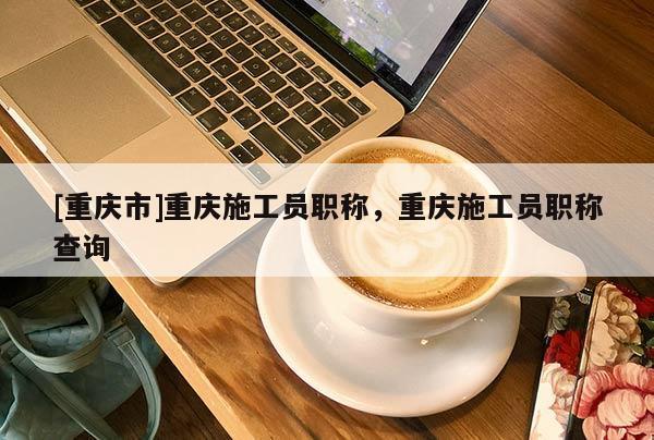 [重慶市]重慶施工員職稱，重慶施工員職稱查詢