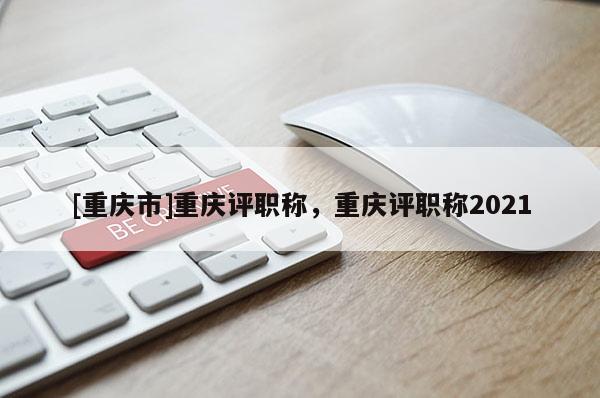 [重慶市]重慶評職稱，重慶評職稱2021
