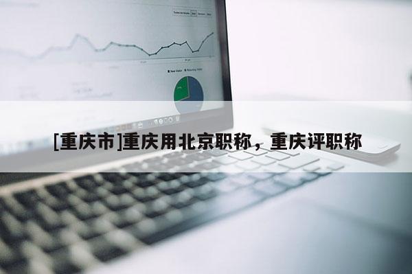 [重慶市]重慶用北京職稱，重慶評職稱