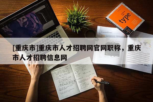 [重慶市]重慶市人才招聘網官網職稱，重慶市人才招聘信息網