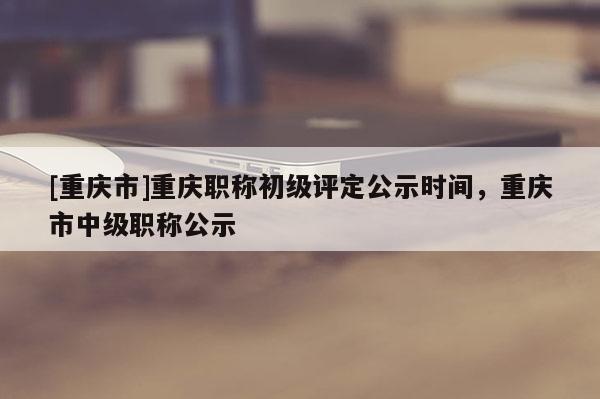 [重慶市]重慶職稱初級評定公示時間，重慶市中級職稱公示
