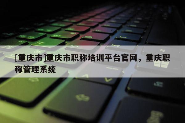 [重慶市]重慶市職稱培訓平臺官網，重慶職稱管理系統