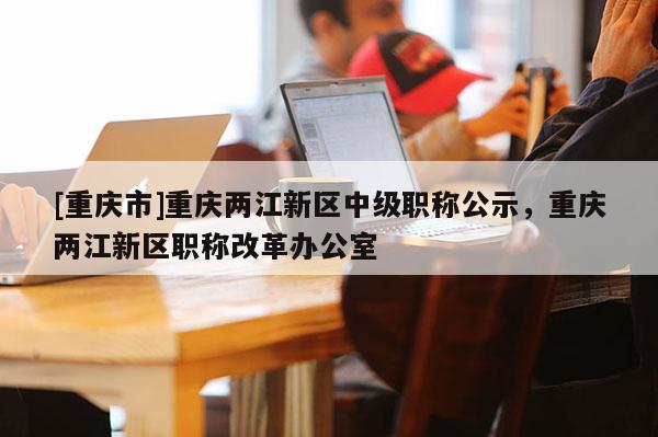 [重慶市]重慶兩江新區(qū)中級(jí)職稱公示，重慶兩江新區(qū)職稱改革辦公室