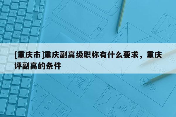 [重慶市]重慶副高級職稱有什么要求，重慶評副高的條件