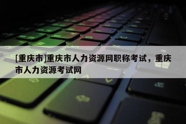 [重慶市]重慶市人力資源網職稱考試，重慶市人力資源考試網