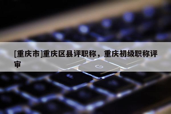 [重慶市]重慶區縣評職稱，重慶初級職稱評審