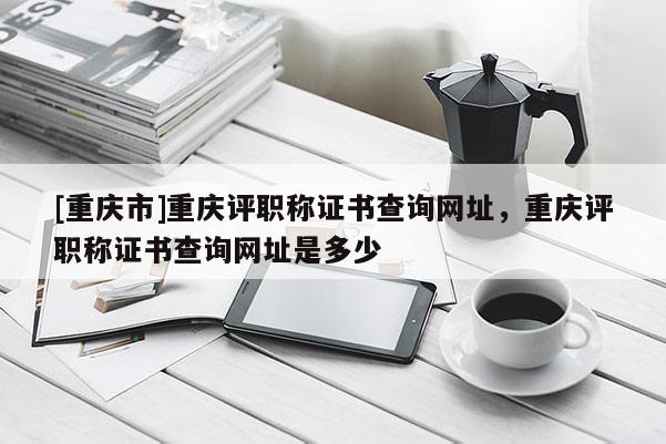 [重慶市]重慶評職稱證書查詢網址，重慶評職稱證書查詢網址是多少