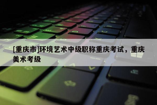 [重慶市]環境藝術中級職稱重慶考試，重慶美術考級