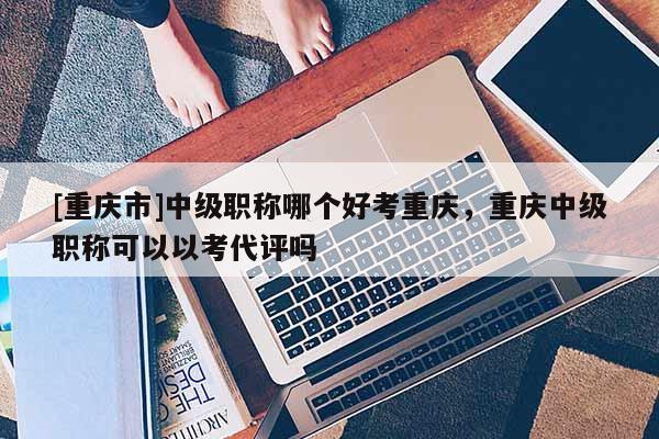 [重慶市]中級職稱哪個好考重慶，重慶中級職稱可以以考代評嗎