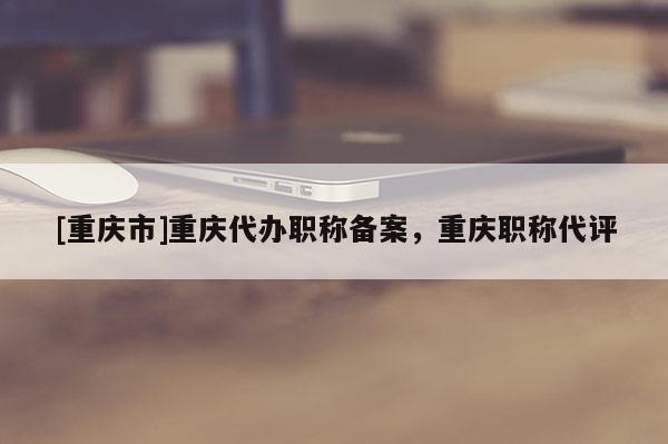 [重慶市]重慶代辦職稱備案，重慶職稱代評