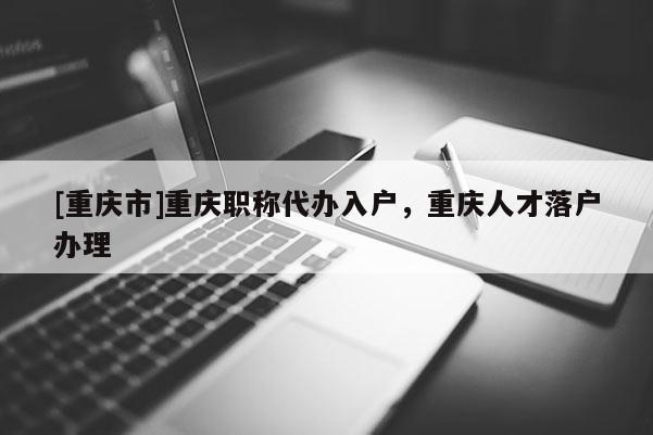 [重慶市]重慶職稱代辦入戶，重慶人才落戶辦理